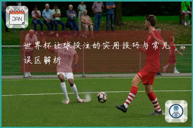 世界杯让球投注的实用技巧与常见误区解析
